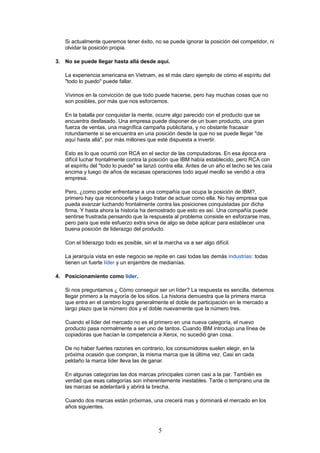 Si actualmente queremos tener éxito, no se puede ignorar la posición del competidor, ni
olvidar la posición propia.
3. No se puede llegar hasta allá desde aquí.
La experiencia americana en Vietnam, es el más claro ejemplo de cómo el espíritu del
"todo lo puedo" puede fallar.
Vivimos en la convicción de que todo puede hacerse, pero hay muchas cosas que no
son posibles, por más que nos esforcemos.
En la batalla por conquistar la mente, ocurre algo parecido con el producto que se
encuentra desfasado. Una empresa puede disponer de un buen producto, una gran
fuerza de ventas, una magnífica campaña publicitaria, y no obstante fracasar
rotundamente si se encuentra en una posición desde la que no se puede llegar "de
aquí hasta allá", por más millones que esté dispuesta a invertir.
Esto es lo que ocurrió con RCA en el sector de las computadoras. En esa época era
difícil luchar frontalmente contra la posición que IBM había establecido, pero RCA con
el espíritu del "todo lo puede" se lanzó contra ella. Antes de un año el techo se les caía
encima y luego de años de escasas operaciones todo aquel meollo se vendió a otra
empresa.
Pero, ¿como poder enfrentarse a una compañía que ocupa la posición de IBM?,
primero hay que reconocerla y luego tratar de actuar como ella. No hay empresa que
pueda avanzar luchando frontalmente contra las posiciones conquistadas por dicha
firma. Y hasta ahora la historia ha demostrado que esto es así. Una compañía puede
sentirse frustrada pensando que la respuesta al problema consiste en esforzarse mas,
pero para que este esfuerzo extra sirva de algo se debe aplicar para establecer una
buena posición de liderazgo del producto.
Con el liderazgo todo es posible, sin el la marcha va a ser algo difícil.
La jerarquía vista en este negocio se repite en casi todas las demás industrias: todas
tienen un fuerte líder y un enjambre de medianías.
4. Posicionamiento como líder.
Si nos preguntamos ¿ Cómo conseguir ser un líder? La respuesta es sencilla, debemos
llegar primero a la mayoría de los sitios. La historia demuestra que la primera marca
que entra en el cerebro logra generalmente el doble de participación en le mercado a
largo plazo que la número dos y el doble nuevamente que la número tres.
Cuando el líder del mercado no es el primero en una nueva categoría, el nuevo
producto pasa normalmente a ser uno de tantos. Cuando IBM introdujo una línea de
copiadoras que hacían la competencia a Xerox, no sucedió gran cosa.
De no haber fuertes razones en contrario, los consumidores suelen elegir, en la
próxima ocasión que compran, la misma marca que la última vez. Casi en cada
peldaño la marca líder lleva las de ganar.
En algunas categorías las dos marcas principales corren casi a la par. También es
verdad que esas categorías son inherentemente inestables. Tarde o temprano una de
las marcas se adelantará y abrirá la brecha.
Cuando dos marcas están próximas, una crecerá mas y dominará el mercado en los
años siguientes.
5
 