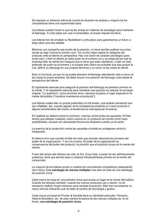 Se requiere un esfuerzo adicional cuando la situación es dudosa y ninguno de los
competidores tiene una superioridad clara.
Los líderes pueden hacer lo que se les antoje en materias de estrategia para mantener
el liderazgo. A corto plazo son casi invulnerables, el propio impulso los lleva.
Los líderes han de emplear su flexibilidad a corto plazo para garantizarse un futuro a
largo plazo que sea estable.
Mientras una compañía sea dueña de la posición, no tiene sentido publicar anuncios
donde se diga "somos la número uno". Es mucho mejor realzar la categoría del
producto ante el cliente en perspectiva. Hay una razón de carácter psicológico para
evitar esto: o bien el cliente ya sabe quien es el numero uno y se pregunta por qué la
empresa líder se siente tan insegura que lo tiene que estar repitiendo, o bien no esta
enterado de quién es el primero y si sucede esto último es probable que sea porque la
Cía. definió su liderazgo en sus propios términos y no como ve las cosas el cliente.
Esto no funciona, ya que no se puede alcanzar el liderazgo atendiendo solo a cómo ve
las cosas la propia empresa. Se debe buscar una posición de liderazgo vista desde la
perspectiva del cliente.
El ingrediente esencial para asegurar la posición del liderazgo es penetrar primero en
la mente. Y el ingrediente esencial para mantener esa posición es reforzar el concepto
original. "Lo autentico", como el primer amor, siempre ocupará un lugar especial en la
mente del público ("nosotros inventamos el producto").
Los líderes suelen leer su propia publicidad con tal avidez, que acaban pensando que
son infalibles. Así, cuando alguien de la competencia presenta un nuevo producto o
alguna característica del mismo, la tendencia es menospreciar el avance.
En realidad se debería hacer lo contrario: cubrirse contra todas las apuestas. El líder
tendrá que adoptar cualquier nuevo avance en un producto tan pronto como haya
posibilidades, aunque con demasiada frecuencia despierta cuando ya es tarde.
La esencia de la protección contra las apuestas consiste en protegerse contra lo
inesperado.
El clásico error que comete el líder es creer que el poder del producto proviene del
poder de la organización. Y es a la inversa. El poder de la organización es
consecuencia del poder del producto; la posición que el producto ocupa en la mente del
cliente.
Fuera del campo del refresco de cola, la Cía. Coca Cola, a pesar de ser definitivamente
poderosa, tiene que abrirse paso a codazos introduciéndose primero en la mente del
consumidor.
La mayoría de los líderes ponen a cubierto los movimientos competitivos presentando
otra marca. Esta estrategia de marcas múltiples mas bien se trata de una estrategia
de posición única.
Cada marca se haya en una posición única que ocupa un lugar en la mente del publico.
Cuando los tiempos cambian, cuando los nuevos productos van y vienen, no es
necesario realizar ningún esfuerzo para cambiar la posición. Mas bien se presenta un
nuevo articulo indicando que se debe al cambio de tecnología y gustos.
Cada marca principal de Procter & Gamble tiene su identidad particular: Pampers,
Head & Shoulders, etc. de esta manera la táctica de las marcas múltiples es, en el
fondo, una estrategia de posición única.
6
 