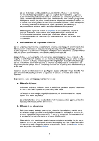 Lo que desbanca a un líder, desde luego, es el cambio. Muchas veces el simple
movimiento hacia la protección no logra ser aceptado dentro de la Cía. La gerencia
suele ver el mismo producto más como un competidor que como una oportunidad. A
veces un cambio de nombre bastaría para cubrir la brecha entre una era y la siguiente.
Al ampliar el nombre, se puede hacer que la Cía. adopte una transferencia mental. Así,
la revista Sales Management, no hace mucho cambio su nombre a Sales Management
& Marketing(para abarcar la función del rápido crecimiento del marketing) y
seguramente mas adelante podría cambiar por Marketing Management.
El liderazgo no significa el final de un programa de posicionamiento, solo es el
principio. Los líderes se encuentran en la mejor posición para aprovechar las
oportunidades a medida que estas surgen. Los líderes deberían emplear
constantemente el poder de su liderazgo para mantenerse fuera del alcance de la
competencia.
5. Posicionamiento del segundo en el mercado.
Lo que funciona para un líder no necesariamente funciona para el segundo en el mercado. Los
lideres pueden contrarrestar un ataque de la competencia y mantener su liderazgo, mientras
que los segundos no pueden sacar ventaja de este tipo de táctica de defensa. Cuando imitan al
líder, no lo están contrarrestando, están dando una respuesta confusa.
Los productos, en su mayor parte, no logran ventas razonables porque hacen hincapié en "lo
mejor" y no en la "rapidez". No basta con ser mejor que el competidor, hay que lanzar el ataque
mientras la situación es fluida y antes del que el líder tenga tiempo de establecer su liderazgo.
Lo que normalmente ocurre es lo opuesto: la empresa segunda pierde un tiempo valioso en
mejorar el producto y luego inicia la campaña publicitaria con un presupuesto más reducido que
el del líder.
Podemos resumir la estrategia diciendo que hay que buscar un hueco y luego llenarlo. Pero
para encontrar el hueco hay que tener la capacidad de pensar a la inversa, de ir contra la
corriente.
Exploraremos varias estrategias para encontrar huecos:
a. El tamaño del hueco
Volswagen estableció sin lugar a dudas la posición de "piense en pequeño" desafiando
el preconcepto del comprador de que a mas grande mejor.
La eficacia de este enfoque, depende desde luego, de la existencia de una brecha
abierta en la mente del público.
Lo contrario también ofrece oportunidades: Televisores de pantalla gigante, entre otros
tipos de productos de grandes dimensiones.
b. El hueco de los altos precios
Este hueco se esta abriendo para muchas categorías de productos, a medida que la
sociedad aprecia la necesidad urgente de la conservación, estimando el producto de
acuerdo a su calidad de mayor duración. El precio es una ventaja de manera especial
si uno es el primero en afianzarse en el hueco del alto precio.
El secreto del éxito consiste en ser el primero en establecer la posición del alto precio,
tener un producto con una historia verosímil y tratarse de una categoría en las que los
consumidores estén dispuestos a pagar un precio alto. De otra forma el costo no hará
sino ahuyentar a los posibles clientes.
7
 