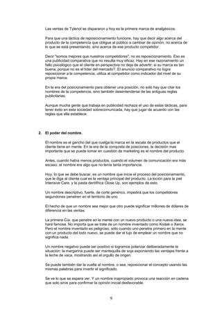 Las ventas de Tylenol se dispararon y hoy es la primera marca de analgésicos.
Para que una táctica de reposicionamiento funcione, hay que decir algo acerca del
producto de la competencia que obligue al público a cambiar de opinión, no acerca de
lo que se está presentando, sino acerca de ese producto competidor.
Decir "somos mejores que nuestros competidores", no es reposicionamiento. Eso es
una publicidad comparativa que no resulta muy eficaz. Hay en ese razonamiento un
fallo psicológico que el cliente en perspectiva no deja de advertir: si su marca es tan
buena, porque no es el líder del mercado?. El anuncio comparativo no logra
reposicionar a la competencia, utiliza al competidor como indicador del nivel de su
propia marca.
En la era del posicionamiento para obtener una posición, no solo hay que citar los
nombres de la competencia, sino también desentenderse de las antiguas reglas
publicitarias.
Aunque mucha gente que trabaja en publicidad rechaza el uso de estas tácticas, para
tener éxito en esta sociedad sobrecomunicada, hay que jugar de acuerdo con las
reglas que ella establece.
2. El poder del nombre.
El nombre es el gancho del que cuelga la marca en la escala de productos que el
cliente tiene en mente. En la era de la conquista de posiciones, la decisión mas
importante que se puede tomar en cuestión de marketing es el nombre del producto.
Antes, cuando había menos productos, cuando el volumen de comunicación era más
escaso, el nombre era algo que no tenía tanta importancia.
Hoy, lo que se debe buscar, es un nombre que inicie el proceso del posicionamiento,
que le diga al cliente cual es la ventaja principal del producto. La loción para la piel
Intensive Care, y la pasta dentífrica Close Up, son ejemplos de esto.
Un nombre descriptivo, fuerte, de corte genérico, impedirá que los competidores
segundones penetren en el territorio de uno.
El hecho de que un nombre sea mejor que otro puede significar millones de dólares de
diferencia en las ventas.
La primera Cía. que penetre en la mente con un nuevo producto o una nueva idea, se
hará famosa. No importa que se trate de un nombre inventado como Kodak o Xerox.
Pero el nombre inventado es peligroso, sólo cuando uno penetra primero en la mente
con un producto del todo nuevo, se puede dar el lujo de emplear un nombre que no
significa nada.
Un nombre negativo puede ser positivo si logramos polarizar deliberadamente la
situación: la margarina puede ser mantequilla de soja exponiendo las ventajas frente a
la leche de vaca, mostrando así el orgullo de origen.
Se puede también dar la vuelta al nombre, o sea, reposicionar el concepto usando las
mismas palabras para invertir el significado.
Se ve lo que se espera ver. Y un nombre inapropiado provoca una reacción en cadena
que solo sirve para confirmar la opinión inicial desfavorable.
9
 