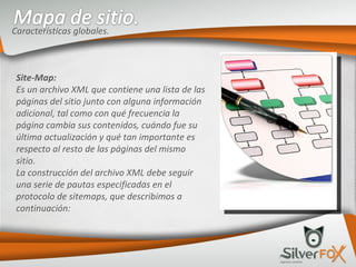 Características globales. Site-Map: Es un archivo XML que contiene una lista de las páginas del sitio junto con alguna información adicional, tal como con qué frecuencia la página cambia sus contenidos, cuándo fue su última actualización y qué tan importante es respecto al resto de las páginas del mismo sitio. La construcción del archivo XML debe seguir una serie de pautas especificadas en el protocolo de sitemaps, que describimos a continuación: 