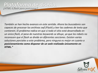También se han hecho avances en este sentido. Ahora los buscadores son capaces de procesar los archivos swf (Flash) y leer las cadenas de texto que contienen. El problema radica en que si todo el sitio está desarrollado en un único flash, el peso de nuestras keywords se diluye, ya que los robots no reconocen que el flash se divide en diferentes secciones. Existen varias soluciones parciales a este problema, pero ninguna es mejor en cuanto a  posicionamiento como disponer de un web realizada únicamente en HTML.” ¿HTML ó flash para posicionar? 