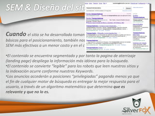 Cuando  el sitio se ha desarrollado tomando en cuenta los preceptos básicos para el posicionamiento, también nos permite generar estrategias SEM más efectivas a un menor costo y en el corto plazo, ya que: El contenido se encuentra segmentado y por tanto la pagina de aterrizaje (landing page) despliega la información más idónea para la búsqueda. El contenido se convierte “legible” para los robots que leen nuestros sitios y la indexación ocurre conforme nuestros Keywords. Los anuncios accederán a posiciones “privilegiadas” pagando menos ya que el fin de cualquier motor de búsqueda es entregar la mejor respuesta para el usuario, a través de un algoritmo matemático que determina  que es relevante y que no lo es. 