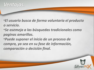 El usuario busca de forma voluntaria el producto o servicio. Se asemeja a las búsquedas tradicionales como paginas amarillas. Puede suponer el inicio de un proceso de compra, ya sea en su fase de información, comparación o decisión final. 
