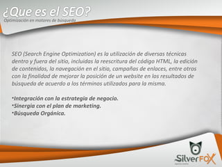 SEO (Search Engine Optimization) es la utilización de diversas técnicas dentro y fuera del sitio, incluidas la reescritura del código HTML, la edición de contenidos, la navegación en el sitio, campañas de enlaces, entre otros con la finalidad de mejorar la posición de un website en los resultados de búsqueda de acuerdo a los términos utilizados para la misma. Integración con la estrategia de negocio. Sinergia con el plan de marketing. Búsqueda Orgánica. Optimización en motores de búsqueda 