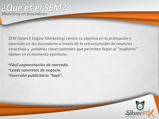 SEM (Search Engine Marketing) centra su objetivo en la promoción y aparición en los buscadores a través de la estructuración de anuncios atractivos y  palabras claves potentes que permitan llegar al “auditorio” idóneo en el momento oportuno. Fácil segmentación de mercado. Leads concretos de negocio. Inversión publicitaria “baja”. Marketing en buscadores. 