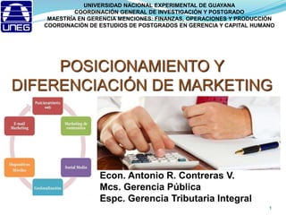 POSICIONAMIENTO Y
DIFERENCIACIÓN DE MARKETING
Econ. Antonio R. Contreras V.
Mcs. Gerencia Pública
Espc. Gerencia Tributaria Integral
1
UNIVERSIDAD NACIONAL EXPERIMENTAL DE GUAYANA
COORDINACIÓN GENERAL DE INVESTIGACIÓN Y POSTGRADO
MAESTRÍA EN GERENCIA MENCIONES: FINANZAS, OPERACIONES Y PRODUCCIÓN
COORDINACIÓN DE ESTUDIOS DE POSTGRADOS EN GERENCIA Y CAPITAL HUMANO
 