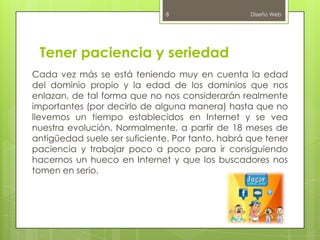 Tener paciencia y seriedad
Cada vez más se está teniendo muy en cuenta la edad
del dominio propio y la edad de los dominios que nos
enlazan, de tal forma que no nos considerarán realmente
importantes (por decirlo de alguna manera) hasta que no
llevemos un tiempo establecidos en Internet y se vea
nuestra evolución. Normalmente, a partir de 18 meses de
antigüedad suele ser suficiente. Por tanto, habrá que tener
paciencia y trabajar poco a poco para ir consiguiendo
hacernos un hueco en Internet y que los buscadores nos
tomen en serio.
Diseño Web8
 