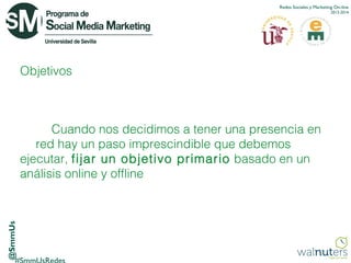 Redes Sociales y Marketing On-line
2013-2014

Objetivos

@SmmUs

Cuando nos decidimos a tener una presencia en
red hay un paso imprescindible que debemos
ejecutar, fijar un objetivo primario  basado en un
análisis online y offline

 