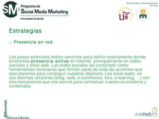 Redes Sociales y Marketing On-line
2013-2014

Estrategias
.- Presencia en red

@SmmUs

Los pasos anteriores deben servirnos para definir exactamente donde
tendremos presencia activa  en Internet, principalmente en redes
sociales y sitios web. Las redes sociales las contemplo como
herramientas necesarias que forman parte de toda las acciones que
ejecutaremos para conseguir nuestros objetivos. Los sitios webs, en
sus distintas versiones (blog, web, e-commerce, foro, e-learning, ...) son
otra herramienta que nos servirá para centralizar nuestro  ecosistema  y
contenidos.

 