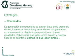 Redes Sociales y Marketing On-line
2013-2014

Estrategias
.- Contenidos

@SmmUs

La generación de contenidos es la gran clave de la presencia
en red, Internet es contenido y estos deben ser generados
acorde a nuestros objetivos para permitirnos obtener
resultados. Saber sobre que tratar, como tratarlo y cuando
hacerlo es prioritario. Somos lo que escribimos ...

 
