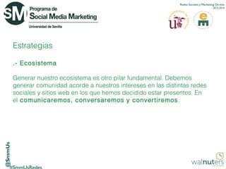 Redes Sociales y Marketing On-line
2013-2014

Estrategias
.- Ecosistema

@SmmUs

Generar nuestro ecosistema es otro pilar fundamental. Debemos
generar comunidad acorde a nuestros intereses en las distintas redes
sociales y sitios web en los que hemos decidido estar presentes. En
el  comunicaremos, conversaremos y convertiremos .

 