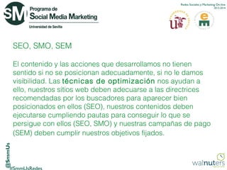 Redes Sociales y Marketing On-line
2013-2014

SEO, SMO, SEM

@SmmUs

El contenido y las acciones que desarrollamos no tienen
sentido si no se posicionan adecuadamente, si no le damos
visibilidad. Las técnicas de optimización  nos ayudan a
ello, nuestros sitios web deben adecuarse a las directrices
recomendadas por los buscadores para aparecer bien
posicionados en ellos (SEO), nuestros contenidos deben
ejecutarse cumpliendo pautas para conseguir lo que se
persigue con ellos (SEO, SMO) y nuestras campañas de pago
(SEM) deben cumplir nuestros objetivos fijados.

 