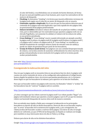 el	
  color	
  del	
  fondo),	
  o	
  escribiéndolas	
  con	
  un	
  tamaño	
  de	
  fuente	
  diminuto,	
  de	
  forma	
  
de	
  que	
  no	
  sean	
  perceptibles	
  para	
  el	
  ojo	
  humano,	
  pero	
  si	
  por	
  los	
  rastreadores	
  de	
  los	
  
motores	
  de	
  búsqueda.	
  
• Cloaking:	
  Se	
  denomina	
  "cloaking"	
  a	
  la	
  técnica	
  que	
  muestra	
  diferentes	
  versiones	
  de	
  
la	
  página	
  web	
  según	
  sea	
  el	
  robot	
  de	
  un	
  motor	
  de	
  búsqueda	
  o	
  de	
  un	
  usuario.	
  
• Contenido	
  copiado	
  o	
  duplicado:	
  En	
  el	
  caso	
  de	
  que	
  los	
  buscadores	
  detecten	
  que	
  el	
  
contenido	
  de	
  la	
  página	
  web	
  está	
  duplicado	
  o	
  que	
  está	
  copiado	
  de	
  otra	
  página	
  web,	
  
no	
  posicionarán	
  dicha	
  página	
  positivamente.	
  
• Enlaces	
  invisibles:	
  Introducir	
  enlaces	
  del	
  tamaño	
  de	
  un	
  píxel	
  (no	
  visibles	
  a	
  simple	
  
vista,	
  pero	
  si	
  detectables	
  por	
  los	
  rastreadores)	
  que	
  apunten	
  a	
  páginas	
  web	
  con	
  un	
  
elevado	
  PageRank,	
  y	
  así	
  aumentar	
  la	
  calidad	
  y	
  el	
  número	
  de	
  los	
  enlaces	
  de	
  salida,	
  
es	
  una	
  práctica	
  penalizada.	
  
• Cross-­‐linking:	
  El	
  "cross-­‐linking"	
  ocurre	
  cuando	
  (ofreciendo	
  un	
  ejemplo	
  sencillo)	
  
la	
  página	
  web	
  A	
  enlaza	
  a	
  la	
  página	
  web	
  B,	
  la	
  página	
  web	
  B	
  enlaza	
  a	
  la	
  página	
  web	
  C,	
  
y	
  la	
  página	
  web	
  C	
  enlaza	
  a	
  la	
  página	
  web	
  A.	
  El	
  "cross-­‐linking"	
  se	
  considera	
  un	
  
método	
  fraudulento	
  de	
  conseguir	
  enlaces	
  (tanto	
  de	
  entrada	
  como	
  de	
  salida)	
  y	
  
puede	
  ser	
  objeto	
  de	
  penalización	
  por	
  parte	
  de	
  los	
  buscadores.	
  
• Granja	
  de	
  Enlaces	
  (Link	
  farms):	
  Son	
  páginas	
  con	
  una	
  cantidad	
  desproporcionada	
  
de	
  enlaces,	
  con	
  la	
  única	
  misión	
  de	
  aumentar	
  artificialmente	
  los	
  sitios	
  inscritos.	
  Si	
  la	
  
granja	
  está	
  penalizada,	
  la	
  mera	
  inclusión	
  de	
  la	
  página	
  web	
  en	
  la	
  misma	
  puede	
  
acabar	
  perjudicándola.	
  
	
  
Leer	
  más:	
  http://posicionamientowebtutorial-­‐c.webnode.es/news/posicionamiento-­‐web-­‐
para-­‐principiantes-­‐2-­‐/	
  
	
  
Consiguiendo	
  la	
  indexación	
  del	
  sitio	
  
Una	
  vez	
  que	
  la	
  página	
  web	
  se	
  encuentra	
  lista	
  en	
  una	
  primera	
  fase	
  (es	
  decir,	
  la	
  página	
  web	
  
cuenta	
  con	
  cierto	
  contenido	
  de	
  inicio,	
  se	
  ha	
  configurado	
  adecuadamente	
  el	
  código	
  fuente,	
  
hemos	
  elegido	
  las	
  palabras	
  clave,	
  sin	
  errores	
  que	
  puedan	
  penalizarnos,	
  etc.),	
  el	
  primero	
  
deseo	
  lógico	
  es	
  que	
  los	
  buscadores	
  la	
  indexen,	
  para	
  aparecer	
  en	
  la	
  lista	
  de	
  resultados.	
  
Para	
  que	
  un	
  buscador	
  indexe	
  una	
  página	
  web	
  concreta,	
  los	
  llamados	
  “robots”	
  o	
  “arañas”	
  de	
  
los	
  buscadores	
  han	
  de	
  “rastrear”	
  la	
  página	
  web	
  en	
  cuestión:	
  
http://posicionamientowebtutorial-­‐c.webnode.es/news/estructura-­‐buscador/	
  
¿Y	
  cómo	
  conseguir	
  que	
  los	
  robots	
  rastreen	
  la	
  página	
  web?	
  Los	
  robots	
  pueden	
  “llegar”	
  a	
  la	
  
página	
  web	
  mediante	
  enlaces	
  que	
  apunten	
  a	
  nuestra	
  página	
  o	
  por	
  la	
  IP,	
  ya	
  que	
  los	
  mismos	
  
robots	
  van	
  haciendo	
  búsquedas	
  de	
  nuevos	
  sitios	
  web	
  de	
  manera	
  constante.	
  
Pero	
  un	
  método	
  muy	
  rápido	
  y	
  fiable	
  para	
  conseguir	
  la	
  indexación	
  en	
  los	
  principales	
  
buscadores	
  es	
  darnos	
  de	
  alta	
  en	
  dichos	
  buscadores.	
  Darse	
  de	
  alta	
  en	
  un	
  buscador	
  implica	
  
que	
  “se	
  avisa”	
  al	
  buscador	
  de	
  la	
  existencia	
  de	
  la	
  página	
  web,	
  y,	
  por	
  consiguiente,	
  los	
  
robots/arañas	
  del	
  buscador	
  acuden	
  a	
  rastrear	
  dicha	
  página.	
  Con	
  darse	
  de	
  alta	
  en	
  Google	
  
debería	
  ser	
  suficiente,	
  ya	
  que	
  el	
  95%	
  de	
  las	
  búsquedas	
  en	
  España	
  se	
  realizan	
  con	
  Google,	
  
pero	
  también	
  es	
  muy	
  interesante	
  darse	
  de	
  alta	
  en	
  Yahoo	
  y	
  en	
  Bing.	
  
Enlaces	
  para	
  darse	
  de	
  alta	
  en	
  los	
  distintos	
  buscadores:	
  
Google:	
  http://www.google.com/support/webmasters/bin/answer.py?answer=1352276	
  
 