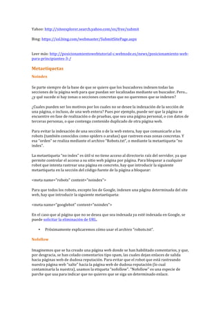 Yahoo:	
  http://siteexplorer.search.yahoo.com/es/free/submit	
  
Bing:	
  https://ssl.bing.com/webmaster/SubmitSitePage.aspx	
  
	
  
Leer	
  más:	
  http://posicionamientowebtutorial-­‐c.webnode.es/news/posicionamiento-­‐web-­‐
para-­‐principiantes-­‐3-­‐/	
  
	
  
Metaetiquetas	
  
Noindex	
  
Se	
  parte	
  siempre	
  de	
  la	
  base	
  de	
  que	
  se	
  quiere	
  que	
  los	
  buscadores	
  indexen	
  todas	
  las	
  
secciones	
  de	
  la	
  página	
  web	
  para	
  que	
  puedan	
  ser	
  localizadas	
  mediante	
  un	
  buscador.	
  Pero...	
  
¿y	
  qué	
  sucede	
  si	
  hay	
  zonas	
  o	
  secciones	
  concretas	
  que	
  no	
  queremos	
  que	
  se	
  indexen?	
  
¿Cuales	
  pueden	
  ser	
  los	
  motivos	
  por	
  los	
  cuales	
  no	
  se	
  desee	
  la	
  indexación	
  de	
  la	
  sección	
  de	
  
una	
  página,	
  o	
  incluso,	
  de	
  una	
  web	
  entera?	
  Pues	
  por	
  ejemplo,	
  puede	
  ser	
  que	
  la	
  página	
  se	
  
encuentre	
  en	
  fase	
  de	
  realización	
  o	
  de	
  pruebas,	
  que	
  sea	
  una	
  página	
  personal,	
  o	
  con	
  datos	
  de	
  
terceras	
  personas,	
  o	
  que	
  contenga	
  contenido	
  duplicado	
  de	
  otra	
  página	
  web.	
  
Para	
  evitar	
  la	
  indexación	
  de	
  una	
  sección	
  o	
  de	
  la	
  web	
  entera,	
  hay	
  que	
  comunicarle	
  a	
  los	
  
robots	
  (también	
  conocidos	
  como	
  spiders	
  o	
  arañas)	
  que	
  rastreen	
  esas	
  zonas	
  concretas.	
  Y	
  
esa	
  “orden”	
  se	
  realiza	
  mediante	
  el	
  archivo	
  “Robots.txt”,	
  o	
  mediante	
  la	
  metaetiqueta	
  “no	
  
index”.	
  
La	
  metaetiqueta	
  “no	
  index”	
  es	
  útil	
  si	
  no	
  tiene	
  acceso	
  al	
  directorio	
  raíz	
  del	
  servidor,	
  ya	
  que	
  
permite	
  controlar	
  el	
  acceso	
  a	
  su	
  sitio	
  web	
  página	
  por	
  página.	
  Para	
  bloquear	
  a	
  cualquier	
  
robot	
  que	
  intenta	
  rastrear	
  una	
  página	
  en	
  concreto,	
  hay	
  que	
  introducir	
  la	
  siguiente	
  
metaetiqueta	
  en	
  la	
  sección	
  del	
  código	
  fuente	
  de	
  la	
  página	
  a	
  bloquear:	
  
<meta	
  name="robots"	
  content="noindex">	
  
Para	
  que	
  todos	
  los	
  robots,	
  excepto	
  los	
  de	
  Google,	
  indexen	
  una	
  página	
  determinada	
  del	
  site	
  
web,	
  hay	
  que	
  introducir	
  la	
  siguiente	
  metaetiqueta:	
  
<meta	
  name="googlebot"	
  content="noindex">	
  
En	
  el	
  caso	
  que	
  al	
  página	
  que	
  no	
  se	
  desea	
  que	
  sea	
  indexada	
  ya	
  esté	
  indexada	
  en	
  Google,	
  se	
  
puede	
  solicitar	
  la	
  eliminación	
  de	
  URL.	
  
• Próximamente	
  explicaremos	
  cómo	
  usar	
  el	
  archivo	
  “robots.txt”.	
  
Nofollow	
  
Imaginemos	
  que	
  se	
  ha	
  creado	
  una	
  página	
  web	
  donde	
  se	
  han	
  habilitado	
  comentarios,	
  y	
  que,	
  
por	
  desgracia,	
  se	
  han	
  colado	
  comentarios	
  tipo	
  spam,	
  las	
  cuales	
  dejan	
  enlaces	
  de	
  salida	
  
hacia	
  páginas	
  web	
  de	
  dudosa	
  reputación.	
  Para	
  evitar	
  que	
  el	
  robot	
  que	
  está	
  rastreando	
  
nuestra	
  página	
  web	
  “salte”	
  hacia	
  la	
  página	
  web	
  de	
  dudosa	
  reputación	
  (lo	
  cual	
  
contaminaría	
  la	
  nuestra),	
  usamos	
  la	
  etiqueta	
  “nofollow”.	
  “Nofollow”	
  es	
  una	
  especie	
  de	
  
parche	
  que	
  usa	
  para	
  indicar	
  que	
  no	
  quieres	
  que	
  se	
  siga	
  un	
  determinado	
  enlace.	
  
 