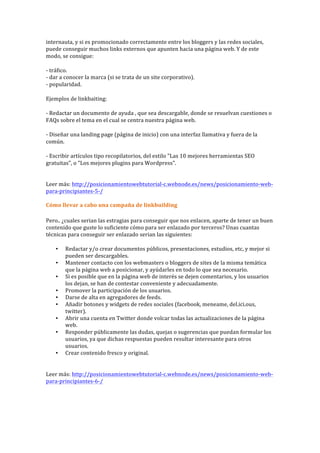 internauta,	
  y	
  si	
  es	
  promocionado	
  correctamente	
  entre	
  los	
  bloggers	
  y	
  las	
  redes	
  sociales,	
  
puede	
  conseguir	
  muchos	
  links	
  externos	
  que	
  apunten	
  hacia	
  una	
  página	
  web.	
  Y	
  de	
  este	
  
modo,	
  se	
  consigue:	
  
-­‐	
  tráfico.	
  
-­‐	
  dar	
  a	
  conocer	
  la	
  marca	
  (si	
  se	
  trata	
  de	
  un	
  site	
  corporativo).	
  
-­‐	
  popularidad.	
  
Ejemplos	
  de	
  linkbaiting:	
  
-­‐	
  Redactar	
  un	
  documento	
  de	
  ayuda	
  ,	
  que	
  sea	
  descargable,	
  donde	
  se	
  resuelvan	
  cuestiones	
  o	
  
FAQs	
  sobre	
  el	
  tema	
  en	
  el	
  cual	
  se	
  centra	
  nuestra	
  página	
  web.	
  
-­‐	
  Diseñar	
  una	
  landing	
  page	
  (página	
  de	
  inicio)	
  con	
  una	
  interfaz	
  llamativa	
  y	
  fuera	
  de	
  la	
  
común.	
  
-­‐	
  Escribir	
  artículos	
  tipo	
  recopilatorios,	
  del	
  estilo	
  "Las	
  10	
  mejores	
  herramientas	
  SEO	
  
gratuitas",	
  o	
  "Los	
  mejores	
  plugins	
  para	
  Wordpress".	
  
	
  
Leer	
  más:	
  http://posicionamientowebtutorial-­‐c.webnode.es/news/posicionamiento-­‐web-­‐
para-­‐principiantes-­‐5-­‐/	
  
	
  
Cómo	
  llevar	
  a	
  cabo	
  una	
  campaña	
  de	
  linkbuilding	
  
Pero..	
  ¿cuales	
  serian	
  las	
  estragias	
  para	
  conseguir	
  que	
  nos	
  enlacen,	
  aparte	
  de	
  tener	
  un	
  buen	
  
contenido	
  que	
  guste	
  lo	
  suficiente	
  cómo	
  para	
  ser	
  enlazado	
  por	
  terceros?	
  Unas	
  cuantas	
  
técnicas	
  para	
  conseguir	
  ser	
  enlazado	
  serian	
  las	
  siguientes:	
  
• Redactar	
  y/o	
  crear	
  documentos	
  públicos,	
  presentaciones,	
  estudios,	
  etc,	
  y	
  mejor	
  si	
  
pueden	
  ser	
  descargables.	
  
• Mantener	
  contacto	
  con	
  los	
  webmasters	
  o	
  bloggers	
  de	
  sites	
  de	
  la	
  misma	
  temática	
  
que	
  la	
  página	
  web	
  a	
  posicionar,	
  y	
  ayúdarles	
  en	
  todo	
  lo	
  que	
  sea	
  necesario.	
  
• Si	
  es	
  posible	
  que	
  en	
  la	
  página	
  web	
  de	
  interés	
  se	
  dejen	
  comentarios,	
  y	
  los	
  usuarios	
  
los	
  dejan,	
  se	
  han	
  de	
  contestar	
  conveniente	
  y	
  adecuadamente.	
  
• Promover	
  la	
  participación	
  de	
  los	
  usuarios.	
  
• Darse	
  de	
  alta	
  en	
  agregadores	
  de	
  feeds.	
  
• Añadir	
  botones	
  y	
  widgets	
  de	
  redes	
  sociales	
  (facebook,	
  meneame,	
  del.ici.ous,	
  
twitter).	
  
• Abrir	
  una	
  cuenta	
  en	
  Twitter	
  donde	
  volcar	
  todas	
  las	
  actualizaciones	
  de	
  la	
  página	
  
web.	
  
• Responder	
  públicamente	
  las	
  dudas,	
  quejas	
  o	
  sugerencias	
  que	
  puedan	
  formular	
  los	
  
usuarios,	
  ya	
  que	
  dichas	
  respuestas	
  pueden	
  resultar	
  interesante	
  para	
  otros	
  
usuarios.	
  
• Crear	
  contenido	
  fresco	
  y	
  original.	
  
	
  
Leer	
  más:	
  http://posicionamientowebtutorial-­‐c.webnode.es/news/posicionamiento-­‐web-­‐
para-­‐principiantes-­‐6-­‐/	
  
	
  
 