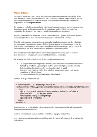 Mapas	
  del	
  sitio	
  
Un	
  aspecto	
  importante	
  para	
  un	
  correcto	
  posicionamiento	
  es	
  que	
  todas	
  las	
  páginas	
  de	
  un	
  
sitio	
  web	
  estén	
  correctamente	
  indexadas.	
  Para	
  facilitar	
  la	
  tarea	
  de	
  asegurarnos	
  de	
  que	
  los	
  
buscadores	
  son	
  capaces	
  de	
  rastrear	
  nuestro	
  sitio	
  web	
  de	
  forma	
  completa	
  y	
  ordenada	
  
disponemos	
  de	
  los	
  mapas	
  del	
  sitio.	
  
Por	
  una	
  parte	
  están	
  los	
  mapas	
  del	
  sitio	
  ofrecidos	
  a	
  los	
  usuarios	
  como	
  una	
  herramienta	
  más	
  
de	
  referencia	
  que	
  facilite	
  su	
  navegación.	
  Se	
  trata	
  de	
  un	
  archivo	
  *.html	
  con	
  todos	
  los	
  
contenidos	
  del	
  sitio	
  web	
  (con	
  enlaces	
  clicables)	
  ordenados	
  por	
  secciones.	
  
Por	
  otra	
  parte,	
  están	
  los	
  mapas	
  del	
  sitio	
  en	
  *.xml	
  orientados	
  a	
  que	
  los	
  buscadores	
  puedan	
  
reconocer	
  y	
  trastrear	
  clara	
  y	
  fácilmente	
  la	
  estructura	
  del	
  sitio	
  web	
  a	
  revisar.	
  
El	
  archivo	
  sitemap.xml	
  recoge	
  de	
  forma	
  ordenada,	
  toda	
  la	
  información	
  que	
  los	
  robots	
  de	
  
los	
  motores	
  de	
  búsqueda	
  son	
  capaces	
  de	
  leer.	
  A	
  pesar	
  de	
  que	
  no	
  es	
  obligatorio	
  el	
  uso	
  de	
  
este	
  archivo,	
  constituye	
  una	
  práctica	
  recomendable	
  puesto	
  que	
  asegura	
  que	
  el	
  rastreo	
  de	
  
nuestro	
  sitio	
  por	
  parte	
  de	
  los	
  buscadores	
  será	
  lo	
  más	
  completo	
  posible.	
  
Este	
  tipo	
  de	
  archivos	
  deben	
  cumplir	
  una	
  serie	
  de	
  requisitos	
  básicos,	
  pero	
  si	
  se	
  tienen	
  
conocimientos	
  de	
  programación	
  es	
  sencillo	
  hacerlos	
  más	
  completos.	
  
Entre	
  las	
  características	
  básicas	
  que	
  deben	
  cumplir	
  se	
  encuentran:	
  
• Las	
  etiquetas	
  situadas	
  en	
  primera	
  y	
  última	
  posición	
  del	
  archivo	
  deben	
  ser	
  siempre:	
  
<urlset>	
  y	
  </urlset> ,	
  que	
  acoge	
  el	
  archivo	
  y	
  respeta	
  el	
  protocolo	
  del	
  Sitemap.	
  
• Cada	
  entrada	
  debe	
  añadirse	
  entre	
  las	
  etiquetas	
  <url>	
  y	
  </url>	
  
• Dentro	
  de	
  cada	
  etiqueta	
  <url>,	
  debe	
  añadirse	
  una	
  etiqueta	
  <loc>	
  en	
  la	
  que	
  se	
  
especifique	
  la	
  URL	
  a	
  indexar.	
  
• Es	
  recomendable	
  su	
  ubicación	
  en	
  la	
  raíz	
  del	
  sitio	
  web.	
  
Ejemplo	
  de	
  mapa	
  del	
  sitio	
  básico:	
  
	
  
A	
  continuación	
  se	
  explicarán	
  las	
  etiquetas	
  opcionales	
  que	
  se	
  han	
  añadido	
  a	
  la	
  descripción	
  
de	
  requisitos	
  básicos	
  anterior:	
  
indica	
  al	
  buscador	
  cual	
  ha	
  sido	
  la	
  última	
  revisión	
  de	
  la	
  página	
  en	
  cuestión.	
  
es	
  la	
  etiqueta	
  empleada	
  para	
  informar	
  al	
  buscador	
  de	
  cual	
  es	
  la	
  frecuencia	
  de	
  actualización	
  
de	
  la	
  página	
  
 