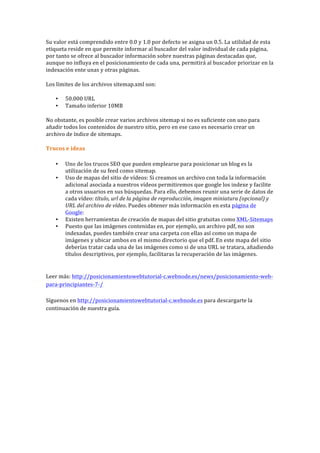 Su	
  valor	
  está	
  comprendido	
  entre	
  0.0	
  y	
  1.0	
  por	
  defecto	
  se	
  asigna	
  un	
  0.5.	
  La	
  utilidad	
  de	
  esta	
  
etiqueta	
  reside	
  en	
  que	
  permite	
  informar	
  al	
  buscador	
  del	
  valor	
  individual	
  de	
  cada	
  página,	
  
por	
  tanto	
  se	
  ofrece	
  al	
  buscador	
  información	
  sobre	
  nuestras	
  páginas	
  destacadas	
  que,	
  
aunque	
  no	
  influya	
  en	
  el	
  posicionamiento	
  de	
  cada	
  una,	
  permitirá	
  al	
  buscador	
  priorizar	
  en	
  la	
  
indexación	
  ente	
  unas	
  y	
  otras	
  páginas.	
  
Los	
  límites	
  de	
  los	
  archivos	
  sitemap.xml	
  son:	
  
• 50.000	
  URL	
  
• Tamaño	
  inferior	
  10MB	
  
No	
  obstante,	
  es	
  posible	
  crear	
  varios	
  archivos	
  sitemap	
  si	
  no	
  es	
  suficiente	
  con	
  uno	
  para	
  
añadir	
  todos	
  los	
  contenidos	
  de	
  nuestro	
  sitio,	
  pero	
  en	
  ese	
  caso	
  es	
  necesario	
  crear	
  un	
  
archivo	
  de	
  índice	
  de	
  sitemaps.	
  
Trucos	
  e	
  ideas	
  
• Uno	
  de	
  los	
  trucos	
  SEO	
  que	
  pueden	
  emplearse	
  para	
  posicionar	
  un	
  blog	
  es	
  la	
  
utilización	
  de	
  su	
  feed	
  como	
  sitemap.	
  
• Uso	
  de	
  mapas	
  del	
  sitio	
  de	
  vídeos:	
  Si	
  creamos	
  un	
  archivo	
  con	
  toda	
  la	
  información	
  
adicional	
  asociada	
  a	
  nuestros	
  vídeos	
  permitiremos	
  que	
  google	
  los	
  indexe	
  y	
  facilite	
  
a	
  otros	
  usuarios	
  en	
  sus	
  búsquedas.	
  Para	
  ello,	
  debemos	
  reunir	
  una	
  serie	
  de	
  datos	
  de	
  
cada	
  vídeo:	
  título,	
  url	
  de	
  la	
  página	
  de	
  reproducción,	
  imagen	
  miniatura	
  (opcional)	
  y	
  
URL	
  del	
  archivo	
  de	
  vídeo.	
  Puedes	
  obtener	
  más	
  información	
  en	
  esta	
  página	
  de	
  
Google:	
  	
  
• Existen	
  herramientas	
  de	
  creación	
  de	
  mapas	
  del	
  sitio	
  gratuitas	
  como	
  XML-­‐Sitemaps	
  
• Puesto	
  que	
  las	
  imágenes	
  contenidas	
  en,	
  por	
  ejemplo,	
  un	
  archivo	
  pdf,	
  no	
  son	
  
indexadas,	
  puedes	
  también	
  crear	
  una	
  carpeta	
  con	
  ellas	
  así	
  como	
  un	
  mapa	
  de	
  
imágenes	
  y	
  ubicar	
  ambos	
  en	
  el	
  mismo	
  directorio	
  que	
  el	
  pdf.	
  En	
  este	
  mapa	
  del	
  sitio	
  
deberías	
  tratar	
  cada	
  una	
  de	
  las	
  imágenes	
  como	
  si	
  de	
  una	
  URL	
  se	
  tratara,	
  añadiendo	
  
títulos	
  descriptivos,	
  por	
  ejemplo,	
  facilitaras	
  la	
  recuperación	
  de	
  las	
  imágenes.	
  
	
  
Leer	
  más:	
  http://posicionamientowebtutorial-­‐c.webnode.es/news/posicionamiento-­‐web-­‐
para-­‐principiantes-­‐7-­‐/	
  
	
  
Síguenos	
  en	
  http://posicionamientowebtutorial-­‐c.webnode.es	
  para	
  descargarte	
  la	
  
continuación	
  de	
  nuestra	
  guía.	
  
 