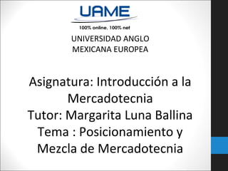 UNIVERSIDAD ANGLO
MEXICANA EUROPEA

Asignatura: Introducción a la
Mercadotecnia
Tutor: Margarita Luna Ballina
Tema : Posicionamiento y
Mezcla de Mercadotecnia

 