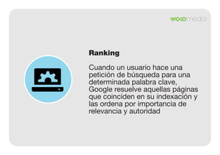 Ranking
Cuando un usuario hace una
petición de búsqueda para una
determinada palabra clave,
Google resuelve aquellas páginas
que coinciden en su indexación y
las ordena por importancia de
relevancia y autoridad

 
