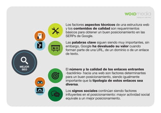 Los factores aspectos técnicos de una estructura web
y los contenidos de calidad son requerimientos
básicos para obtener un buen posicionamiento en las
SERPs de Google.
Las palabras clave siguen siendo muy importantes, sin
embargo, Google ha devaluado su valor cuando
forman parte de una URL, de un dominio o de un enlace
de texto.

MEJOR
SEO

El número y la calidad de los enlaces entrantes
-backlinks- hacia una web son factores determinantes
para un buen posicionamiento, siendo igualmente
importante que la tipología de estos enlaces sea
diversa.
Los signos sociales continúan siendo factores
influyentes en el posicionamiento: mayor actividad social
equivale a un mejor posicionamiento.

 