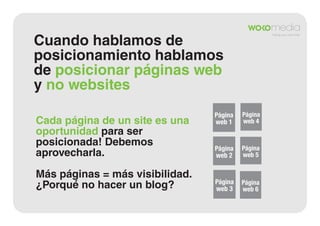 Cuando hablamos de
posicionamiento hablamos
de posicionar páginas web
y no websites
Cada página de un site es una
oportunidad para ser
posicionada! Debemos
aprovecharla.
Más páginas = más visibilidad.
¿Porqué no hacer un blog?

Página
web 1

Página
web 4

Página
web 2

Página
web 5

Página
web 3

Página
web 6

 