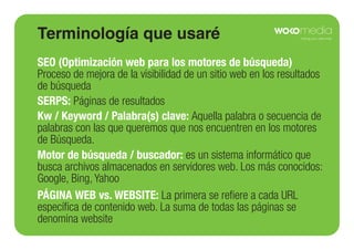 Terminología que usaré
SEO (Optimización web para los motores de búsqueda)
Proceso de mejora de la visibilidad de un sitio web en los resultados
de búsqueda
SERPS: Páginas de resultados
Kw / Keyword / Palabra(s) clave: Aquella palabra o secuencia de
palabras con las que queremos que nos encuentren en los motores
de Búsqueda.
Motor de búsqueda / buscador: es un sistema informático que
busca archivos almacenados en servidores web. Los más conocidos:
Google, Bing, Yahoo
PÁGINA WEB vs. WEBSITE: La primera se reﬁere a cada URL
especíﬁca de contenido web. La suma de todas las páginas se
denomina website

 