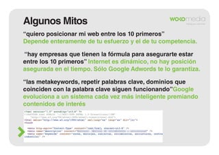 Algunos Mitos
“quiero posicionar mi web entre los 10 primeros”
Depende enteramente de tu esfuerzo y el de tu competencia.
“hay empresas que tienen la fórmula para asegurarte estar
entre los 10 primeros” Internet es dinámico, no hay posición
asegurada en el tiempo. Sólo Google Adwords te lo garantiza.
“las metakeywords, repetir palabras clave, dominios que
coinciden con la palabra clave siguen funcionando”Google
evoluciona a un sistema cada vez más inteligente premiando
contenidos de interés

 