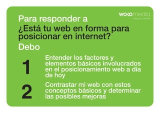 Para responder a
¿Está tu web en forma para
posicionar en internet?
Debo

1
2

Entender los factores y
elementos básicos involucrados
en el posicionamiento web a día
de hoy
Contrastar mi web con estos
conceptos básicos y determinar
las posibles mejoras

 