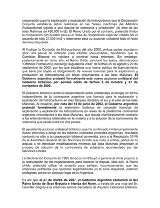 cooperación para la exploración y explotación de hidrocarburos que la Declaración
Conjunta establecía debía realizarse en las "áreas marítimas del Atlántico
Sudoccidental sujetas a una disputa de soberanía y jurisdicción" (el área de las
Islas Malvinas de 430.000 km2). El Reino Unido por el contrario, pretendía limitar
la cooperación con nuestro país a un "área de cooperación especial" creada por el
acuerdo de sólo 21.000 km2 y reservarse para su accionar unilateral todo el resto
del área disputada.

Al finalizar la Comisión de Hidrocarburos del año 2000, ambas partes acordaron
abrir una pausa de reflexión para intentar solucionarlas, decidiendo que la
Comisión Bilateral no volviera a reunirse hasta entonces. Sin embargo,
posteriormente en dicho año, el Reino Unido sancionó los textos denominados
“Offshore Petroleum (Licensing) Regulations 2000” de fechas 25 de agosto y 29 de
septiembre de 2000, por los que establece una nueva política de licenciamiento
que tiene por objeto el otorgamiento de nuevas licencias para la exploración y
producción de hidrocarburos en áreas circundantes a las Islas Malvinas. El
Gobierno argentino protestó formalmente este nuevo accionar unilateral del
Gobierno británico por sendas notas de fechas 5 de octubre y 27 de
noviembre de 2000.

El Gobierno británico continuó desarrollando actos unilaterales al otorgar en forma
independiente de la contraparte argentina una licencia para la exploración y
explotación de hidrocarburos en diez bloques ubicados al sur y al este de las Islas
Malvinas. Al respecto, por nota del 14 de junio de 2002, el Gobierno argentino
protestó formalmente la pretensión británica de conceder licencias de
exploración y explotación de hidrocarburos en áreas de la plataforma continental
argentina circundantes a las Islas Malvinas, que resulta manifiestamente contraria
a los entendimientos bilaterales en la materia y a la solución de la controversia de
soberanía que existe entre los dos países.

El persistente accionar unilateral británico, que ha continuado ininterrumpidamente
desde entonces a pesar de las también reiteradas protestas argentinas, resultaba
contrario no sólo a la cooperación bilateral convenida, sino a la Resolución 31/49
de la Asamblea General de las Naciones Unidas que insta a ambas partes en la
disputa a no introducir modificaciones mientras las Islas Malvinas atraviesan el
proceso de solución de la controversia de soberanía recomendado por las
Naciones Unidas.

La Declaración Conjunta de 1995 tampoco contribuyó a generar el clima propicio a
la reanudación de las negociaciones para resolver la disputa. Más aún, el Reino
Unido pretendió utilizar el acuerdo para señalar, incorrectamente, que las
empresas petroleras que operaran ilegítimamente en la zona disputada, estarían
protegidas contra un accionar legal de la Argentina.

Es así que el 27 de marzo de 2007, el Gobierno argentino comunicó al del
Reino Unido de Gran Bretaña e Irlanda del Norte, a través de una nota del Sr.
Canciller dirigida a la entonces señora Secretario de Asuntos Exteriores británica,
 