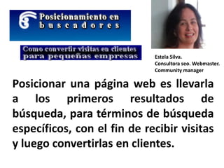 Posicionar una página web es llevarla
a los primeros resultados de
búsqueda, para términos de búsqueda
específicos, con el fin de recibir visitas
y luego convertirlas en clientes.
Estela Silva.
Consultora seo. Webmaster.
Community manager
 