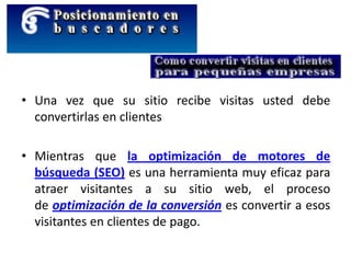 • Una vez que su sitio recibe visitas usted debe
convertirlas en clientes
• Mientras que la optimización de motores de
búsqueda (SEO) es una herramienta muy eficaz para
atraer visitantes a su sitio web, el proceso
de optimización de la conversión es convertir a esos
visitantes en clientes de pago.
 