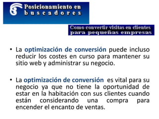 • La optimización de conversión puede incluso
reducir los costes en curso para mantener su
sitio web y administrar su negocio.
• La optimización de conversión es vital para su
negocio ya que no tiene la oportunidad de
estar en la habitación con sus clientes cuando
están considerando una compra para
encender el encanto de ventas.
 
