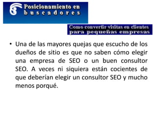 • Una de las mayores quejas que escucho de los
dueños de sitio es que no saben cómo elegir
una empresa de SEO o un buen consultor
SEO. A veces ni siquiera están cocientes de
que deberían elegir un consultor SEO y mucho
menos porqué.
 