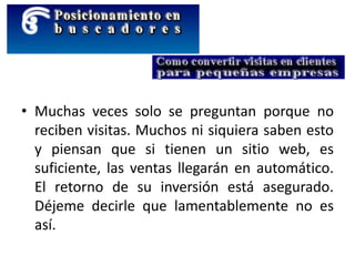 • Muchas veces solo se preguntan porque no
reciben visitas. Muchos ni siquiera saben esto
y piensan que si tienen un sitio web, es
suficiente, las ventas llegarán en automático.
El retorno de su inversión está asegurado.
Déjeme decirle que lamentablemente no es
así.
 