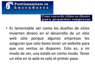 • Es lamentable ver como los dueños de sitios
invierten dinero en el desarrollo de un sitio
web sólo porque algunas empresas les
aseguran que solo basta tener un website para
que sus ventas se disparen. Esto es, a mi
modo de ver, una estafa en cierto modo. Tener
un sitio en la web es solo el primer paso.
 