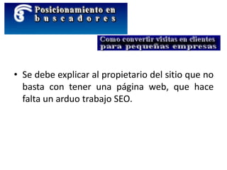 • Se debe explicar al propietario del sitio que no
basta con tener una página web, que hace
falta un arduo trabajo SEO.
 