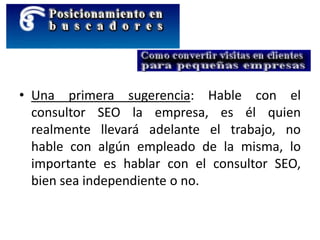 • Una primera sugerencia: Hable con el
consultor SEO la empresa, es él quien
realmente llevará adelante el trabajo, no
hable con algún empleado de la misma, lo
importante es hablar con el consultor SEO,
bien sea independiente o no.
 