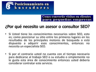 ¿Por qué necesito un asesor o consultor SEO?
• Si Usted tiene los conocimientos necesarios sobre SEO, esto
es; como posicionar su sitio entre los primeros lugares en los
resultados de los principales motores de búsqueda o está
dispuesto a adquirir esos conocimientos, entonces no
necesita un especialista SEO.
• Si por el contrario usted no cuenta con el tiempo necesario
para dedicarse al trabajo SEO o su estudio o simplemente no
le gusta esta área de conocimiento entonces usted debería
considerar contratar este servicio.
 