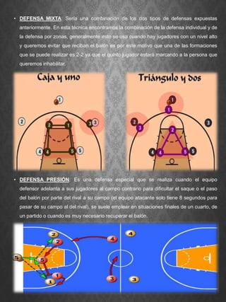 • DEFENSA MIXTA: Sería una combinación de los dos tipos de defensas expuestas
anteriormente. En esta técnica encontramos la combinación de la defensa individual y de
la defensa por zonas, generalmente esto se usa cuando hay jugadores con un nivel alto
y queremos evitar que reciban el balón es por este motivo que una de las formaciones
que se puede realizar es 2-2 ya que el quinto jugador estará marcando a la persona que
queremos inhabilitar.
• DEFENSA PRESIÓN: Es una defensa especial que se realiza cuando el equipo
defensor adelanta a sus jugadores al campo contrario para dificultar el saque o el paso
del balón por parte del rival a su campo (el equipo atacante solo tiene 8 segundos para
pasar de su campo al del rival), se suele emplear en situaciones finales de un cuarto, de
un partido o cuando es muy necesario recuperar el balón.
 