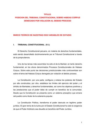 TITULO:
     POSICION DEL TRIBUNAL CONSTITUCIONAL SOBRE HABEAS CORPUS
              DENEGADO POR VIOLACION AL DEBIDO PROCESO




MARCO TEÓRICO DE NUESTRAS DOS VARIABLES DE ESTUDIO




I.     TRIBUNAL CONSTITUCIONAL (V.I.)


       El Derecho Constitucional peruano, en materia de derechos fundamentales,
está siendo desarrollado doctrinariamente por el Tribunal Constitucional a través
de la jurisprudencia.


       Uno de los temas más socorridos ha sido el de la libertad, en tanto derecho
fundamental, en los ahora denominados Procesos Constitucionales de Habeas
Corpus. Sobre este punto las decisiones jurisdiccionales más controvertidas son
sobre el tema del Habeas Corpus denegado por violación el debido proceso.


       La Constitución, por una parte, configura y ordena los poderes del Estado
por ella construidos; por otra, establece los límites del ejercicio del poder y el
ámbito de libertades y derechos fundamentales, así como los objetivos positivos y
las prestaciones que el poder debe de cumplir en beneficio de la comunidad.
Desde que la Constitución se presenta como un sistema preceptivo que emana
del pueblo como titular de la soberanía popular.


       La Constitución Política, transforma el poder desnudo en legítimo poder
jurídico. El gran lema de la lucha por el Estado Constitucional ha sido la exigencia
de que el Poder Arbitrario sea disuelto en beneficio del Poder Jurídico.




                                                                                  1
 