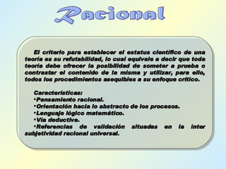 Racional El criterio para establecer el estatus científico de una teoría es su refutabilidad, lo cual equivale a decir que toda teoría debe ofrecer la posibilidad de someter a prueba o contrastar el contenido de la misma y utilizar, para ello, todos los procedimientos asequibles a su enfoque crítico. Características: Pensamiento racional. Orientación hacia lo abstracto de los procesos. Lenguaje lógico matemático. Vía deductiva. Referencias de validación situadas en la ínter subjetividad racional universal. 