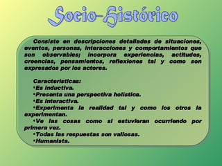Socio-Histórico Consiste en descripciones detalladas de situaciones, eventos, personas, interacciones y comportamientos que son observables; incorpora experiencias, actitudes, creencias, pensamientos, reflexiones tal y como son expresados por los actores. Características: Es inductiva. Presenta una perspectiva holística. Es interactiva. Experimenta la realidad tal y como los otros la experimentan. Ve las cosas como si estuvieran ocurriendo por primera vez. Todas las respuestas son valiosas. Humanista. 