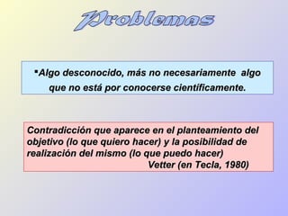 Algo desconocido, más no necesariamente algoAlgo desconocido, más no necesariamente algo
que no está por conocerse científicamente.que no está por conocerse científicamente.
Contradicción que aparece en el planteamiento delContradicción que aparece en el planteamiento del
objetivo (lo que quiero hacer) y la posibilidad deobjetivo (lo que quiero hacer) y la posibilidad de
realización del mismo (lo que puedo hacer)realización del mismo (lo que puedo hacer)
Vetter (en Tecla, 1980)Vetter (en Tecla, 1980)
 