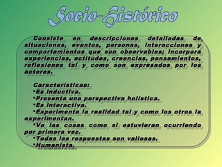 Consiste en descripciones detalladas deConsiste en descripciones detalladas de
situaciones, eventos, personas, interacciones ysituaciones, eventos, personas, interacciones y
comportamientos que son observables; incorporacomportamientos que son observables; incorpora
experiencias, actitudes, creencias, pensamientos,experiencias, actitudes, creencias, pensamientos,
reflexiones tal y como son expresados por losreflexiones tal y como son expresados por los
actores.actores.
Características:Características:
Es inductiva.Es inductiva.
Presenta una perspectiva holística.Presenta una perspectiva holística.
Es interactiva.Es interactiva.
Experimenta la realidad tal y como los otros laExperimenta la realidad tal y como los otros la
experimentan.experimentan.
Ve las cosas como si estuvieran ocurriendoVe las cosas como si estuvieran ocurriendo
por primera vez.por primera vez.
Todas las respuestas son valiosas.Todas las respuestas son valiosas.
Humanista.Humanista.
Consiste en descripciones detalladas deConsiste en descripciones detalladas de
situaciones, eventos, personas, interacciones ysituaciones, eventos, personas, interacciones y
comportamientos que son observables; incorporacomportamientos que son observables; incorpora
experiencias, actitudes, creencias, pensamientos,experiencias, actitudes, creencias, pensamientos,
reflexiones tal y como son expresados por losreflexiones tal y como son expresados por los
actores.actores.
Características:Características:
Es inductiva.Es inductiva.
Presenta una perspectiva holística.Presenta una perspectiva holística.
Es interactiva.Es interactiva.
Experimenta la realidad tal y como los otros laExperimenta la realidad tal y como los otros la
experimentan.experimentan.
Ve las cosas como si estuvieran ocurriendoVe las cosas como si estuvieran ocurriendo
por primera vez.por primera vez.
Todas las respuestas son valiosas.Todas las respuestas son valiosas.
Humanista.Humanista.
 