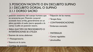 3. POSICIONYACENTE O EN DECUBITO SUPINO
3.1 DECUBITO DORSAL O SUPINO
3.1.1 DORSO SACRO
• posición anatómica del cuerpo humano que
se caracteriza por: Posición corporal
acostado boca arriba, generalmente en un
plano paralelo al suelo (sacro apoyado a la
cama). Cuello en posición neutra.
• PARA QUE TIPO DE PROCEDIIENTO O
INTERVENCIONES SE UTILIZA
✓Examen de torax, abdomen
✓• Postoperatorio.
✓Estancia en la cama.
✓Cambios de posición.
✓Palpación de las mamas.
✓Terapia fisica
• CONTRAINDICACIONES
✓Embarazo avanzado
• MATERIALES
✓Camas regulables
✓almohadillas
 