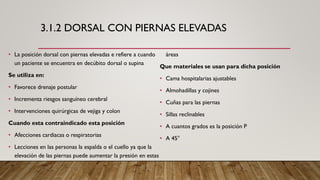 3.1.2 DORSAL CON PIERNAS ELEVADAS
• La posición dorsal con piernas elevadas e refiere a cuando
un paciente se encuentra en decúbito dorsal o supina
Se utiliza en:
• Favorece drenaje postular
• Incrementa riesgos sanguíneo cerebral
• Intervenciones quirúrgicas de vejiga y colon
Cuando esta contraindicado esta posición
• Afecciones cardiacas o respiratorias
• Lecciones en las personas la espalda o el cuello ya que la
elevación de las piernas puede aumentar la presión en estas
áreas
Que materiales se usan para dicha posición
• Cama hospitalarias ajustables
• Almohadillas y cojines
• Cuñas para las piernas
• Sillas reclinables
• A cuantos grados es la posición P
• A 45°
 