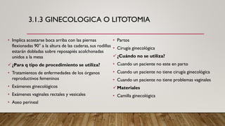 3.1.3 GINECOLOGICA O LITOTOMIA
• Implica acostarse boca arriba con las piernas
flexionadas 90° a la altura de las caderas, sus rodillas
estarán dobladas sobre reposapiés acolchonadas
unidos a la mesa
✓¿Para q tipo de procedimiento se utiliza?
• Tratamientos de enfermedades de los órganos
reproductivos femeninos
• Exámenes ginecológicos
• Exámenes vaginales rectales y vesicales
• Aseo perineal
• Partos
• Cirugía ginecológica
✓¿Cuándo no se utiliza?
• Cuando un paciente no este en parto
• Cuando un paciente no tiene cirugía ginecológica
• Cuando un paciente no tiene problemas vaginales
✓Materiales
• Camilla ginecológica
 
