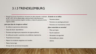 3.1.5TRENDELEMBURG
• Posición en la que el paciente se encuentra en plano elevado e inclinado
de 30° a 45° con la cabeza abajo y piernas hacia arriba favorece el
retorno venoso aumenta el gastro cardiaco y mejora la perjucion de los
órganos nobles
¿para que tipo de cirugías se utiliza?
• Se utiliza en operaciones abdominales
• Casos de shock hipovolémico
• Procesos quirúrgicos para exposición de órganos pélvicos
• Se utiliza para ayudar a pacientes con problemas respiratorios
• Tratamiento de sincopes
• Mejorar la circulación sanguínea en el cerebro
• Mejora hemorragia
• Drenaje de las secreciones bronquiales
¿Cuándo no se utiliza
• Pacientes obesos
• Pacientes con patología pulmonar
• Pacientes con traumatismos craneal
¿Que materiales se necesita?
• Mesa quirúrgica
• Faja de sujetacion
• Abrazadera de seguridad
• Almohadilla para cabeza
• sabanas
 