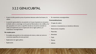 3.2.2 GENUCUBITAL
• A partir de llas posición prona el paciente descansa sobre los brazos y la
cabeza
• La posición genocubital es una posición en la que el paciente se encuentra
tumbado sobre su estomago con las piernas flexionadas en las rodillas y los
pies apoyados en la cama o superficie donde se encuentre acostado se
utiliza principalmente para la exploración de la región pélvica y al
tratamiento rectosigmoideos
Se emplea para:
• Se emplea esta posición en los exámenes de recto y colon así como en
curaciones especificas de zona perianal
• Exploración de región pélvica
• Exploración
• En tratamiento rectosigmaideos
Contraindicaciones
• Cirugias de cadera
• Lesiones o traumatismos en miembros inferiores
• Reducciones ortopédica
• Materiales
• Almohada
• Cojín
• Mantas
• sabanas
 